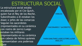 ESTRUCTURA SOCIAL
La estructura social estaba
encabezada por el Cie-Quich,
quien fue el Rey de los Moche.
Subordinados a él estaban los
Alaec o jefes de las comarcas
Seguían los sacerdotes
(representados en su cerámica
con rostro de zorro) Luego
estaban los militares
(representados en su cerámica
con cabeza de felino) quienes
representaban una poderosa
clase
NOBLEZA
FUNCIONARIOS Y SACERDOTES,
PUEBLO{MILITARES,AGRICULTORES,ALFAR
EROS,ETC
 