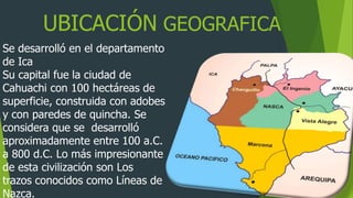 UBICACIÓN GEOGRAFICA
Se desarrolló en el departamento
de Ica
Su capital fue la ciudad de
Cahuachi con 100 hectáreas de
superficie, construida con adobes
y con paredes de quincha. Se
considera que se desarrolló
aproximadamente entre 100 a.C.
a 800 d.C. Lo más impresionante
de esta civilización son Los
trazos conocidos como Líneas de
Nazca.
 