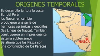 ORIGENES TEMPORALES
Se desarrolló junto a la costa
Sur del Perú
los Nazca, en cambio
produjeron una serie de
hermosas cerámicas y geoglifos
(las Líneas de Nazca). También
construyeron un impresionante
sistema subterráneos
Se afirma que los Nazca son
una continuidad de los Paracas
 