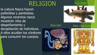 RELIGION
la cultura Nazca fueron
politeístas y panteístas,
Algunos ceramios nazca
muestran ritos de
despeñamiento y
decapitación de individuos.
A ellos acudían los cóndores
para consumir los cuerpos.
.
Dios kon
Dios botto
Dios viracocha
 