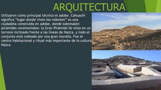 ARQUITECTURA
Utilizaron como principal técnica el adobe. Cahuachi
significa “lugar donde viven los videntes” es una
ciudadela construida en adobe, donde sobresalen
pirámides ceremoniales: la Gran Pirámide Se sitúa en un
terreno inclinado frente a las líneas de Nazca, y todo el
conjunto está rodeado por una gran muralla. Fue el
centro habitacional y ritual más importante de la cultura
Nazca
 