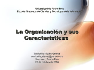 La Organización y sus Características   Maribella Nieves Gómez [email_address] San Juan, Puerto Rico 25 de octubre de 2006 Universidad de Puerto Rico Escuela Graduada de Ciencias y Tecnología de la Información 