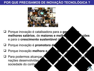 Porque inovação é catalisadora para a  geração de melhores salários , de  maiores e melhores exportações  e para o  crescimento sustentável  das empresas Porque inovação é  promotora de empregos Porque inovação  melhora o nível de renda  da sociedade Para podermos alcançar efetivamente um lugar entre as nações desenvolvidas (especialmente nos tempos da sociedade do conhecimento) POR QUE PRECISAMOS DE INOVAÇÃO TECNOLÓGICA ? 