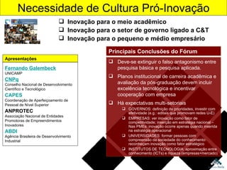 Necessidade de Cultura Pró-Inovação Inovação para o meio acadêmico Inovação para o setor de governo ligado a C&T Inovação para o pequeno e médio empresário Fernando Galembeck UNICAMP CNPq Conselho Nacional de Desenvolvimento Científico e Tecnológico CAPES Coordenação de Aperfeiçoamento de Pessoal de Nível Superior  ANPROTEC Associação Nacional de Entidades Promotoras de Empreendimentos Inovadores ABDI Agência Brasileira de Desenvolvimento Industrial Apresentações Deve-se extinguir o falso antagonismo entre pesquisa básica e pesquisa aplicada. Planos institucional de carreira acadêmica e avaliação da pós-graduação devem incluir excelência tecnológica e incentivar cooperação com empresa Há expectativas multi-setoriais GOVERNOS: definição de prioridades, investir com efetividade (e.g.: editais que promovam redes U-E) EMPRESAS: ver inovação como fator de competitividade; inserção em estratégia nacional – Nas PMEs: inovação ocorre apenas quando inserida na estratégia operacional UNIVERSIDADES: formar pessoas com compreensão da sociedade do conhecimento: reconheçam inovação como fator estratégico INSTITUTOS DE TECNOLOGIA: aproximação entre conhecimento (ICTs) e riqueza (empresas+mercado) Principais Conclusões do Fórum 