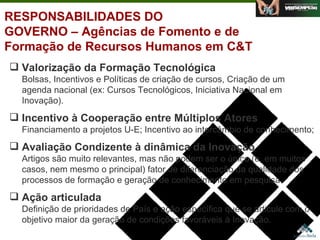 RESPONSABILIDADES DO GOVERNO – Agências de Fomento e de Formação de Recursos Humanos em C&T Valorização da Formação Tecnológica Bolsas, Incentivos e Políticas de criação de cursos, Criação de um agenda nacional (ex: Cursos Tecnológicos, Iniciativa Nacional em Inovação). Incentivo à Cooperação entre Múltiplos Atores Financiamento a projetos U-E; Incentivo ao intercâmbio de conhecimento;  Avaliação Condizente à dinâmica da Inovação Artigos são muito relevantes, mas não podem ser o único (e, em muitos casos, nem mesmo o principal) fator de diferenciação da qualidade dos processos de formação e geração de conhecimento em pesquisa. Ação articulada   Definição de prioridades de País e ação específica que se articule com o objetivo maior da geração de condições favoráveis à Inovação. Agosto de 2006 