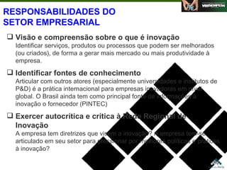 RESPONSABILIDADES DO SETOR EMPRESARIAL Visão e compreensão sobre o que é inovação Identificar serviços, produtos ou processos que podem ser melhorados (ou criados), de forma a gerar mais mercado ou mais produtividade à empresa. Identificar fontes de conhecimento   Articular com outros atores (especialmente universidades e institutos de P&D) é a prática internacional para empresas inovadoras em nível global. O Brasil ainda tem como principal fonte de informações à inovação o fornecedor (PINTEC) Exercer autocrítica e crítica à Rede Regional de Inovação A empresa tem diretrizes que visem a inovação? A empresa tem-se articulado em seu setor para pressionar por melhores políticas e práticas à inovação? Agosto de 2006 