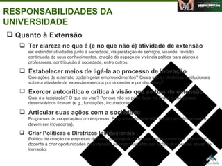 RESPONSABILIDADES DA UNIVERSIDADE Quanto à Extensão Ter clareza no que é (e no que não é) atividade de extensão ex: estender atividades junto à sociedade, via prestação de serviços, visando  revisão continuada de seus conhecimentos, criação de espaço de vivência prática para alunos e professores, contribuição à sociedade, entre outros.  Estabelecer meios de ligá-la ao processo de inovação Que ações de extensão podem gerar empreendimentos? Quais são as diretrizes institucionais sobre a atividade de extensão exercida por docentes e por discentes?  Exercer autocrítica e crítica à visão que se tem de extensão Qual é a legislação? O que ela visa? Por que não se pode fazer no Brasil o que países desenvolvidos fizeram (e.g., fundações, incubadoras, . Articular suas ações com a sociedade   Programas de cooperação com empresas; Programas de extensão social (também podem e devem ser inovadores) . Criar Políticas e Diretrizes Institucionais Política de criação de empresas de base tecnológica, Diretrizes institucionais que incentivem o docente a criar oportunidades de extensão, acompanhamento das ações dos demais atores de inovação. Agosto de 2006 