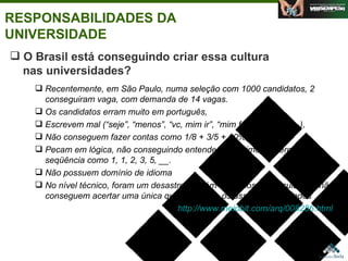 RESPONSABILIDADES DA UNIVERSIDADE Agosto de 2006 O Brasil está conseguindo criar essa cultura    nas universidades? Recentemente, em São Paulo, numa seleção com 1000 candidatos, 2 conseguiram vaga, com demanda de 14 vagas.  Os candidatos erram muito em português,  Escrevem mal (“seje”, “menos”, “vc, mim ir”, “mim fazer”, “vou ir”...),  Não conseguem fazer contas como 1/8 + 3/5 + 10%,  Pecam em lógica, não conseguindo entender o próximo número de uma seqüência como 1, 1, 2, 3, 5, __.  Não possuem domínio de idioma No nível técnico, foram um desastre. Recém-formados das faculdades não conseguem acertar uma única questão sobre os assuntos abordados http://www.meiobit.com/arq/008286.html   
