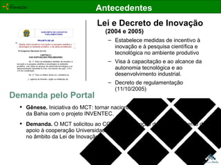 Lei e Decreto de Inovação (2004 e 2005) Estabelece medidas de incentivo à inovação e à pesquisa científica e tecnológica no ambiente produtivo Visa à capacitação e ao alcance da autonomia tecnológica e ao desenvolvimento industrial.  Decreto de regulamentação (11/10/2005) Demanda pelo Portal Gênese.  Iniciativa do MCT: tornar nacional a experiência da Bahia com o projeto INVENTEC. Demanda.  O   MCT solicitou ao CGEE a concepção de um instrumento de apoio à cooperação Universidade-Empresa,  no âmbito da Lei de Inovação.  Antecedentes 