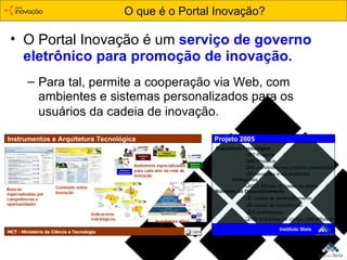 O Portal Inovação é um  serviço de   governo eletrônico para promoção de inovação. O que é o Portal Inovação? Para tal, permite a cooperação via Web, com  ambientes e sistemas personalizados para os usuários da cadeia de inovação.   Números do Desenvolvimento 7 meses de desenvolvimento 5 meses de manutenção 55 profissionais 176.918 linhas de código (385 MBytes) Arquitetura Tecnológica 20 Projetos 49 Produtos 40 previsíveis nos projetos contratados 9 inovações e necessidades emergentes 45,5 GBytes de bases de dados Projeto 2005 Instituto Stela Instrumentos e Arquitetura Tecnológica MCT - Ministério da Ciência e Tecnologia 