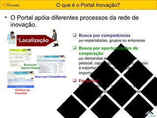 O que é o Portal Inovação? O Portal apóia diferentes processos da rede de inovação. Localização Busca por competências por  especialistas, grupos ou empresas Busca por oportunidades de cooperação   por  demandas em capacitação de pessoal, capacitação tecnológica, apoio à exportação ou à substituição de importados . Favoritos   Itens podem ser guardados em Diretórios privativos de empresas e especialistas. Diretório de Favoritos Busca por Competências Busca por Oportunidades 