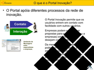 O que é o Portal Inovação? O Portal apóia diferentes processos da rede de inovação. Contato Interação Ambiente de  Mensagens entre  especialistas e empresas. O Portal Inovação permite que os usuários entrem em contato com facilidade com outros usuários. Empresas podem encaminhar propostas para especialistas (ou a empresas) em áreas em que desejam cooperação. Da mesma forma, especialistas podem enviar mensagens a empresas que declararam demandas em cujas áreas o especialista (ou outra empresa) pode contribuir. 