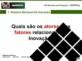 Roberto Pacheco Instituto Stela  EGC/UFSC  INE/CTC/UFSC Quais são os  atores  e os  fatores  relacionados a Inovação? VIII Semana de Pesquisa - SEMPESq 1. Sistema Nacional de Inovação 