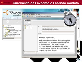 Guardando os Favoritos e Fazendo Contato... Prezado Especialista, Estivemos consultando o Portal Inovação e verificamos sua experiência em temas de nosso interesse para uma possível cooperação visando capacitação. Assim, gostaríamos de verificar a possibilidade de realizarmos uma reunião 
