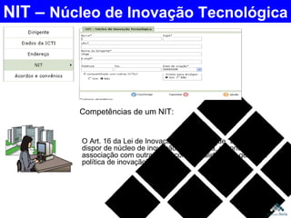 O Art. 16 da Lei de Inovação estabelece que “a ICT deverá dispor de núcleo de inovação tecnológica, próprio ou em associação com outras ICT, com a finalidade de gerir sua política de inovação”.  NIT –  Núcleo de Inovação Tecnológica Competências de um NIT:  