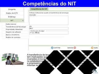 A transferência de tecnologia entre comunidade de C&T e empresas tem implicações quanto à propriedade intelectual de criações, invenções e inovações. Quando a ICTI mantém escritório que auxilia no estabelecimento de convênios e na aproximação de especialistas e empresários para o desenvolvimento de projetos conjuntos, poderá informar no Portal Inovação por meio de módulo do Ambiente ICTI Competências do NIT 