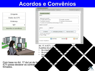 Com base no Art. 17 da Lei de Inovação, criou-se módulo específico para que a ICTI possa declarar os contratos de licenciamento ou de transferência de tecnologia firmados. Acordos e Convênios Art. 17. A ICT (..) manterá o MCT informado quanto: À política de propriedade intelectual da instituição. Às criações desenvolvidas no âmbito da instituição. Às proteções requeridas e concedidas; e Aos  contratos de licenciamento  ou de transferência de tecnologia firmados. 