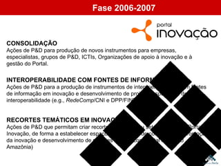 CONSOLIDAÇÃO Ações de P&D para produção de novos instrumentos para empresas, especialistas, grupos de P&D, ICTIs, Organizações de apoio à inovação e à gestão do Portal. Fase 2006-2007 INTEROPERABILIDADE COM FONTES DE INFORMAÇÃO Ações de P&D para a produção de instrumentos de interoperabilidade com fontes de informação em inovação e desenvolvimento de projetos específicos de interoperabilidade (e.g.,  RedeComp /CNI e DPP/FINEP): RECORTES TEMÁTICOS EM INOVAÇÃO Ações de P&D que permitam criar recortes temáticos ou setoriais sobre o Portal Inovação, de forma a estabelecer espaços específicos de cooperação e promoção da inovação e desenvolvimento de recortes específicos (Portal Inovação Amazônia) 