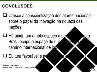Roberto Pacheco Instituto Stela  EGC/UFSC  INE/CTC/UFSC CONCLUSÕES Cresce a conscientização dos atores nacionais sobre o papel da Inovação na riqueza das nações. Há ainda um amplo espaço a percorrer para o Brasil ocupe o espaço de que necessita no cenário internacional de inovação. Cultura favorável é mais efetiva do que leis! 
