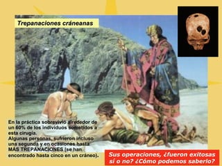 Trepanaciones cráneanas Sus operaciones, ¿fueron exitosas sí o no? ¿Cómo podemos saberlo? En la práctica sobrevivió alrededor de un 60% de los individuos sometidos a esta cirugía. Algunas personas, sufrieron incluso una segunda y en ocasiones hasta MÁS TREPANACIONES (se han encontrado hasta cinco en un cráneo) . 