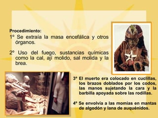 Procedimiento: 1º Se extraía la masa encefálica y otros órganos. 2º Uso del fuego, sustancias químicas como la cal, ají molido, sal molida y la brea. 3º El muerto era colocado en cuclillas, los brazos doblados por los codos, las manos sujetando la cara y la barbilla apoyada sobre las rodillas. 4º Se envolvía a las momias en mantas de algodón y lana de auquénidos. 