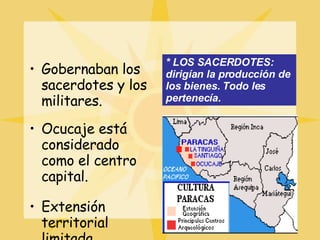 Gobernaban los sacerdotes y los militares. Ocucaje está considerado como el centro capital. Extensión territorial limitada.  * LOS SACERDOTES: dirigían la producción de los bienes. Todo les pertenecía. 