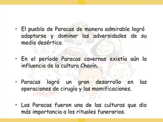 El pueblo de Paracas de manera admirable logró  adaptarse y dominar las adversidades de su medio desértico. En el período Paracas cavernas existía aún la influencia de la cultura Chavín. Paracas logró un gran desarrollo en las operaciones de cirugía y las momificaciones. Los Paracas fueron una de las culturas que dio más importancia a los rituales funerarios. 