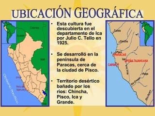 Esta cultura fue descubierta en el departamento de Ica por Julio C. Tello en 1925. UBICACIÓN GEOGRÁFICA Se desarrolló en la península de Paracas, cerca de la ciudad de Pisco. Territorio desértico bañado por los ríos: Chincha, Pisco, Ica y Grande. 