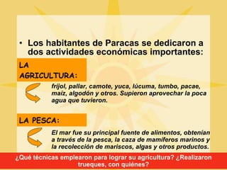 Los habitantes de Paracas se dedicaron a dos actividades económicas importantes: LA AGRICULTURA:   fríjol, pallar, camote, yuca, lúcuma, tumbo, pacae, maíz, algodón y otros. Supieron aprovechar la poca agua que tuvieron. El mar fue su principal fuente de alimentos, obtenían a través de la pesca, la caza de mamíferos marinos y la recolección de mariscos, algas y otros productos. LA PESCA:   ¿Qué técnicas emplearon para lograr su agricultura? ¿Realizaron trueques, con quiénes? 