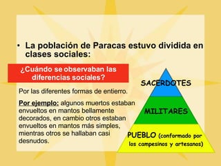 La población de Paracas estuvo dividida en clases sociales: ¿Cuándo se observaban las diferencias sociales? Por las diferentes formas de entierro. Por ejemplo:  algunos muertos estaban envueltos en mantos bellamente decorados, en cambio otros estaban envueltos en mantos más simples, mientras otros se hallaban casi desnudos. SACERDOTES MILITARES PUEBLO  (conformado por  los campesinos y artesanos) 