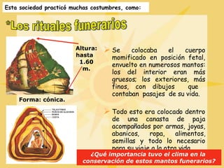 *Los rituales funerarios Altura: hasta  1.60 m. Forma: cónica. Esta sociedad practicó muchas costumbres, como: Se colocaba el cuerpo momificado en posición fetal, envuelto en numerosos mantos: los del interior eran más gruesos; los exteriores, más finos, con dibujos  que  contaban  pasajes  de su vida. Todo esto era colocado dentro de una canasta de paja acompañados por armas, joyas, abanicos, ropa, alimentos, semillas y todo lo necesario para su viaje a la otra vida. ¿Qué importancia tuvo el clima en la  conservación de estos mantos funerarios? 