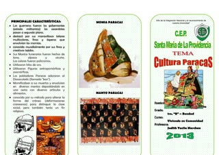 PRINCIPALES CARACTERÍSTICAS:
Los guerreros fueron los gobernantes
(estado militarista) los sacerdotes
pasan a segundo plano.
destacó por sus maravillosos telares
multicolores, finos y ásperos que
envolvían las momias.
conocida mundialmente por sus finos y
creativos tejidos.
Sus Mantos funerarios fueron hechos de
lana,
alpaca
y
vicuña.
Los colores fueron policromos.
Utilizaron hilos de oro.
Utilizaron Figuras antropomórficas y
zoomórficas.
Los pobladores Paracas adoraron al
Diosoculado (llamado "kon").
Momificaban a sus muertos y envolvían
en diversos mantos depositándolo en
una cesta con diversos artículos y
alimentos.
conocida por su método para alterar la
forma del cráneo (deformaciones
craneanas) para distinguir la clase
social, pero también tenía un fin
religioso.

MOMIA PARACAS

Año de la Integración Nacional y el reconocimiento de
nuestra diversidad“

MANTO PARACAS

Nombre:
André Jaramillo Escalante

Grado:
1ro. “B” – Bondad

Curso:
Viviendo en Comunidad

Profesora:
Judith Yacila Marchan

 