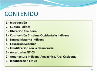 CONTENIDO 1.- Introducción 2.- Cultura Política 3.- Ubicación Territorial 2.- Cosmovisión Cristiana Occidental e Indígena 3.- Lengua Materna Indígena 4.- Educación Superior 5.- Identificación con la Democracia 6.- Acceso a las NTICS 7.- Arquitectura Indígena-Amazónica, Arq. Occidental 8.- Identificación Étnica 