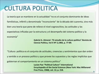CULTURA POLITICA La teoría que se mantiene en la actualidad “no es el conjunto dominante de ideas familísticas, infértil y denominada “inconsciente” de la década del cuarenta, sino más bien una teoría que pone de relieve el nivel cognoscitivo, las actitudes y las expectativas influidas por la estructura y el desempeño del sistema político y la economía” Gabriel A. Almond .“El estudio de la cultura política”.Revista de  Ciencia Política, Vol X Nº 2,1983, p. 77-89. “ Cultura  política es el conjunto de actitudes, creencias y sentimientos que dan orden y sentido a un proceso político y que provee los supuestos y las reglas implícitas que gobiernan el comportamiento en un sistema político” Lucian Pye “Political Culture” International  Encyclopedia of the Social Sciences (New York: Mac Millanand  Free Press, 1968(, vol. 12, p. 218.  