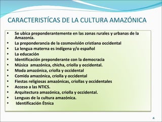 CARACTERISTÍCAS DE LA CULTURA AMAZÓNICA Se ubica preponderantemente en las zonas rurales y urbanas de la Amazonía. La preponderancia de la cosmovisión cristiana occidental La lengua materna es indígena y/o español La educación  Identificación preponderante con la democracia  Música  amazónica, chicha, criolla y occidental. Moda amazónica, criolla y occidental Comida amazónica, criolla y occidental Fiestas religiosas amazónicas, criollas y occidentales Acceso a las NTICS. Arquitectura amazónica, criolla y occidental. Lenguas de la cultura amazónica. Identificación Étnica 