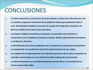 CONCLUSIONES La Cultura Amazónica se asienta en las zonas urbanas y rurales de la selva peruana. Con un notable y progresivo incremento de la población urbana que predomina sobre la rural. Advirtiéndose también la presencia de  grupos de inmigrantes amazónicos en diversas ciudades de la costa y sierra peruanos. Las lenguas indígenas amazónicas constituyen un porcentaje muy reducido en comparación con el castellano el quechua y aymará. Siendo culturalmente preocupante su tendencia a disminuir. La identificación étnica de los pobladores de la Amazonía es reducida porcentualmente en comparación con la población total de los departamentos de esta región. Las ciudades de los departamentos con importante presencia de la cultura amazónica no coinciden notoriamente con una opinión favorable respecto de la democracia. La Cultura Amazónica no es predominantemente democrática, en el contexto de un sistema democrático débil. 