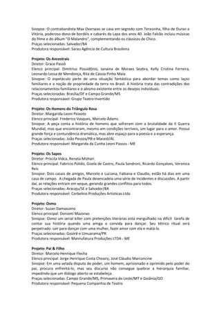 Sinopse: O contrabandista Max Overseas se casa em segredo com Teresinha, filha de Duran e
Vitória, poderoso dono de bordéis e cabarés da Lapa dos anos 40. João Falcão incluiu músicas
do filme e do álbum "O Malandro", complementando os clássicos de Chico.
Praças selecionadas: Salvador/BA
Produtora responsável: Sarau Agência de Cultura Brasileira
Projeto: Os Ancestrais
Diretor: Grace Passô
Elenco principal: Dimitrius Possidônio, Janaina de Moraes Seabra, Kelly Cristina Ferreira,
Leonardo Lessa de Mendonça, Rita de Cássia Pinho Maia
Sinopse: O espetáculo parte de uma situação fantástica para abordar temas como laços
familiares e a noção de propriedade da terra no Brasil. A história trata das contradições dos
relacionamentos familiares e o abismo existente entre os desejos individuais.
Praças selecionadas: Brasília/DF e Campo Grande/MS
Produtora responsável: Grupo Teatro Invertido
Projeto: Os Homens do Triângulo Rosa
Diretor: Margarida Leoni Peixoto
Elenco principal: Frederico Vasques, Marcelo Ádams
Sinopse: A peça conta a história de homens que sofreram com a brutalidade da II Guerra
Mundial, mas que encontraram, mesmo em condições terríveis, um lugar para o amor. Possui
grande força e contundência dramática, mas abre espaço para a poesia e a esperança.
Praças selecionadas: João Pessoa/PB e Maceió/AL
Produtora responsável: Margarida da Cunha Leoni Passos - ME
Projeto: Os Sapos
Diretor: Priscila Vidca, Renata Mizhari
Elenco principal: Fabricio Polido, Gisela de Castro, Paula Sandroni, Ricardo Gonçalves, Veronica
Reis
Sinopse: Dois casais de amigos, Marcelo e Luciana, Fabiana e Claudio, estão há dias em uma
casa de campo. A chegada de Paula desencadeia uma série de incidentes e discussões. A partir
daí, as relações entram em xeque, gerando grandes conflitos para todos.
Praças selecionadas: Aracaju/SE e Salvador/BA
Produtora responsável: Corbelino Produções Artísticas Ltda
Projeto: Osmo
Diretor: Suzan Damasceno
Elenco principal: Donizeti Mazonas
Sinopse: Osmo um serial killer com pretenções literárias está mergulhado na difícil tarefa de
contar sua história quando uma amiga o convida para dançar. Seu tétrico ritual será
perpetrado: sair para dançar com uma mulher, fazer amor com ela e matá-la.
Praças selecionadas: Goiorê e Umuarama/PR
Produtora responsável: Mannufatura Produções LTDA - ME
Projeto: Pai & Filho
Diretor: Marcelo Henrique Flecha
Elenco principal: Jorge Henrique Costa Choairy, José Cláudio Marconcine
Sinopse: Em uma velada disputa de poder, um homem, aprisionado e oprimido pelo poder do
pai, procura enfrentá-lo, mas seu discurso não consegue quebrar a hierarquia familiar,
impedindo que um diálogo aberto se estabeleça.
Praças selecionadas: Campo Grande/MS, Primavera do Leste/MT e Goiânia/GO
Produtora responsável: Pequena Companhia de Teatro
 
