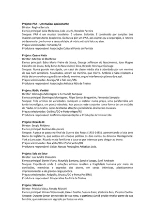 Projeto: PAR - Um musical apaixonante
Diretor: Regina Bertola
Elenco principal: Júlia Medeiros, Lido Loschi, Ronaldo Pereira
Sinopse: PAR é um musical brasileiro. É urbano. Colorido. É construído por canções dos
maiores compositores brasileiros. Da busca por um PAR, aos ciúmes ou a separação, o roteiro
se desenrola com humor e sensualidade. A música é toda feita ao vivo.
Praças selecionadas: Fortaleza/CE
Produtora responsável: Associação Cultural Ponto de Partida
Projeto: Quase Nada
Diretor: Altemar di Monteiro
Elenco principal: Edna Maria Freire de Sousa, George Jefferson do Nascimento, Jose Magno
Carvalho de Sousa, Kelly Enne do Nascimento Silva, Ricardo Henrique Gonzaga
Sinopse: Numa grande metrópole, um casal de classe média alta é abordado por um menino
de rua num semáforo. Assustados, atiram no menino, que morre. Antônio e Sara recebem a
visita de uma senhora que diz ser mãe do menino, o que interfere nos planos do casal.
Praças selecionadas: Aracaju/SE e São Luis/MA
Produtora responsável: Associação Artística Nóis de Teatro
Projeto: Rádio Variété
Diretor: Domingos Montagner e Fernando Sampaio
Elenco principal: Domingos Montagner, Filipe Santos Bregantim, Fernando Sampaio
Sinopse: Três artistas de variedades começam a instalar numa praça, uma parafernália um
tanto tecnológica, um pouco obsoleta. Aos poucos este conjunto toma forma de um estúdio
de “rádio-circo-teatro, onde desfilarão atrações jornalísticas-dramático-musicais.
Praças selecionadas: Goiânia/GO e Porto Alegre/RS
Produtora responsável: LaMinima Apresentações e Produções Artisticas Ltda
Projeto: Ricardo III
Diretor: Sergio Módena
Elenco principal: Gustavo Gasparani
Sinopse: A peça se passa no final da Guerra das Rosas (1455-1485), apresentando a luta pelo
trono da Inglaterra, que coloca em choque político os dois ramos da dinastia Plantageneta:
York e Lancaster. Ricardo mata familiares e casa-se por interesse para chegar ao trono.
Praças selecionadas: Boa Vista/RR e Porto Velho/RO
Produtora responsável: Coisas Nossas Produções Artísticas Ltda.
Projeto: Sala de Estar
Diretor: Luiz André Cherubini
Elenco principal: Daniel Viana, Maurício Santana, Sandra Vargas, Sueli Andrade
Sinopse: Espetáculo onde 6 estações cênicas revelam a fragilidade humana por meio de
confissões, memórias e segredos dos atores, em cenas intimistas, plasticamente
impressionantes e de grande carga poética.
Praças selecionadas: Anápolis, Uruacu/GO e Ponta Porã/MS
Produtora responsável: Cooperativa Paulista de Teatro
Projeto: Silêncio!
Diretor: Prisicila Vidca, Renata Mizrahi
Elenco principal: Jitman Vibranovski, Karen Coelho, Suzana Faini, Verônica Reis, Vicente Coelho
Sinopse: Durante jantar de noivado de sua neta, o patriarca David decide revelar parte da sua
história, que manteve em segredo por toda sua vida.
 