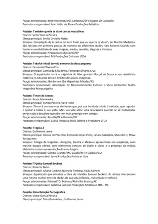 Praças selecionadas: Belo Horizonte/MG, Campinas/SP e Duque de Caxias/RJ
Produtora responsável: Alan Isidio de Abreu Produções Artísticas
Projeto: Também queria te dizer cartas masculinas
Diretor: Victor Garcia Peralta
Elenco principal: Emilio Orciollo Netto
Sinopse: Compilação de 6 cartas do livro Tudo que eu queria te dizer”, de Martha Medeiros.
São retratos em primeira pessoa de homens de diferentes idades. Seis homens falando com
humor e sensibilidade de suas mágoas, medos, revoltas, alegrias e tristezas.
Praças selecionadas: Piracicaba e São Carlos/SP
Produtora responsável: MS Produções Culturais LTDA
Projeto: Tekohá- ritual de vida e morte do deus pequeno
Diretor: Fernando Oliveira Cruz
Elenco principal: Camila da Silva Brito, Fernando Oliveira Cruz
Sinopse: O espetáculo narra a trajetória do líder guarani Marçal de Souza e sua resistência
histórica na luta pela terra e direitos dos povos indígenas.
Praças selecionadas: São Borja e São Miguel das Missões/RS
Produtora responsável: Associação de Desenvolvimento Cultural e Sócio Ambiental Teatro
Imaginário Maracangalha
Projeto: Timon de Atenas
Diretor: Bruce Gomlevsky
Elenco principal: Tonico Pereira, Vera Holtz
Sinopse: Timon é um mecenas ateniense que, por sua bondade aliada à vaidade, quer agradar
e ajudar a todos à sua volta. Mas sua vida sofre uma reviravolta quando se vê endividado,
perde tudo e descobre que não tem mais prestigio nem amigos
Praças selecionadas: Brasilia/DF e Goiania/GO
Produtora responsável: Cultul Embassy Brasil Editora e Produtora LTDA
Projeto: Trágica.3
Diretor: Guilherme Leme
Elenco principal: Denise Del Vecchio, Fernando Alves Pinto, Letícia Sabatella, Marcello H, Miwa
Yanagizawa
Sinopse: Trilogia de tragédias (Antígona, Electra e Medeia) apresentada em seqüência, num
mesmo espaço cênico, com elementos comuns de áudio e vídeo e a presença da música
eletrônica como representação do coro trágico.
Praças selecionadas: Campo Grande/MS, Cuiaba/MT e Goiania/GO
Produtora responsável: Leme Produções Artísticas Ltda
Projeto: Tríptico Samuel Beckett
Diretor: Roberto Alvim
Elenco principal: Juliana Galdino, Nathalia Timberg, Paula Spinelli
Sinopse: Espetáculo que sintetiza a obra do irlandês Samuel Beckett. As atrizes interpretam
uma mesma mulher em três idades de sua vida (infância, maturidade e velhice).
Praças selecionadas: Palmas/TO, Manaus/AM e Rio Branco/AC
Produtora responsável: Gelatina Cultural Produções Artísticas LTDA - ME
Projeto: Uma Relação Pornográfica
Diretor: Victor Garcia Peralta
Elenco principal: Cissa Guimarães, Guilherme Leme
 