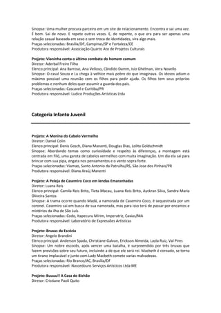Sinopse: Uma mulher procura parceiro em um site de relacionamento. Encontra e sai uma vez.
É bom. Sai de novo. E repete outras vezes. E, de repente, o que era para ser apenas uma
relação casual baseada em sexo e sem troca de identidades, vira algo mais.
Praças selecionadas: Brasília/DF, Campinas/SP e Fortaleza/CE
Produtora responsável: Associação Quarto Ato de Projetos Culturais
Projeto: Vianinha conta o último combate do homem comum
Diretor: Aderbal Freire Filho
Elenco principal: Ana Barroso, Ana Velloso, Cândido Damm, Isio Ghelman, Vera Novello
Sinopse: O casal Souza e Lu chega à velhice mais pobre do que imaginava. Os idosos adiam o
máximo possível uma reunião com os filhos para pedir ajuda. Os filhos tem seus próprios
problemas e nenhum deles quer assumir a guarda dos pais.
Praças selecionadas: Cascavel e Curitiba/PR
Produtora responsável: Ludico Produções Artísticas Ltda
Categoria Infanto Juvenil
Projeto: A Menina do Cabelo Vermelho
Diretor: Daniel Colin
Elenco principal: Denis Gosch, Diana Manenti, Douglas Dias, Lolita Goldschmidt
Sinopse: Abordando temas como curiosidade e respeito às diferenças, a montagem está
centrada em Filó, uma garota de cabelos vermelhos com muita imaginação. Um dia ela sai para
brincar com sua pipa, engata nos pensamentos e o vento sopra forte.
Praças selecionadas: Viamao, Santo Antonio da Patrulha/RS, São Jose dos Pinhais/PR
Produtora responsável: Diana Araúj Manenti
Projeto: A Peleja de Casemiro Coco em lendas Emaranhadas
Diretor: Luana Reis
Elenco principal: Camila Reis Brito, Tieta Macau, Luana Reis Brito, Ayckran Silva, Sandra Maria
Oliveira Santos
Sinopse: A trama ocorre quando Madá, a namorada de Casemiro Coco, é sequestrada por um
coronel. Casemiro sai em busca de sua namorada, mas para isso terá de passar por encantos e
mistérios da ilha de São Luís.
Praças selecionadas: Codo, Itapecuru Mirim, Imperatriz, Caxias/MA
Produtora responsável: Laboratório de Expressões Artísticas
Projeto: Bruxas da Escócia
Diretor: Angelo Brandini
Elenco principal: Anderson Spada, Christiane Galvan, Erickson Almeida, Layla Ruiz, Val Pires
Sinopse: Um nobre escocês, após vencer uma batalha, é surpreendido por três bruxas que
fazem previsões sobre seu futuro, incluindo a de que ele será rei. Macbeth é coroado, se torna
um tirano implacável e junto com Lady Macbeth comete varias malvadezas.
Praças selecionadas: Rio Branco/AC, Brasília/DF
Produtora responsável: Nascedouro Serviços Artísticos Ltda ME
Projeto: Buuuu!! A Casa do Bichão
Diretor: Cristiane Paoli Quito
 
