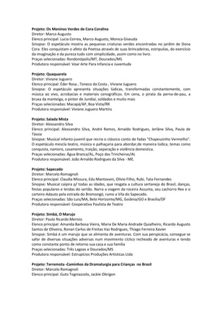 Projeto: Os Meninos Verdes de Cora Coralina
Diretor: Marco Augusto
Elenco principal: Lucia Correa, Marco Augusto, Monica Giseuda
Sinopse: O espetáculo mostra as pequenas criaturas verdes encontradas no jardim de Dona
Cora. Eles conquistam o afeto da Poetisa através de suas brincadeiras, estripulias, do exercício
da imaginação e da pureza tudo com simplicidade, assim como no livro.
Praças selecionadas: Rondonópolis/MT, Dourados/MS
Produtora responsável: Voar Arte Para Infancia e Juventude
Projeto: Quaquarela
Diretor: Viviane Juguero
Elenco principal: Éder Rosa , Toneco da Costa , Viviane Juguero
Sinopse: O espetáculo apresenta situações lúdicas, transformadas constantemente, com
música ao vivo, acrobacias e materiais cenográficos. Em cena, o pirata da perna-de-pau, a
bruxa da manteiga, o pintor de Jundiaí, soldados e muito mais
Praças selecionadas: Macapá/AP, Boa Vista/RR
Produtora responsável: Viviane Juguero Martins
Projeto: Salada Mista
Diretor: Alexsandro Silva
Elenco principal: Alexsandro Silva, André Ramos, Arnaldo Rodrigues, Jerlâne Silva, Paula de
Tássia
Sinopse: Musical infanto-juvenil que recria o clássico conto de fadas "Chapeuzinho Vermelho".
O espetáculo mescla teatro, música e palhaçaria para abordar,de maneira lúdica, temas como
conquista, namoro, casamento, traição, separação e violência domestica.
Praças selecionadas: Água Branca/AL, Poço das Trincheiras/AL
Produtora responsável: João Arnaldo Rodrigues da Silva - ME.
Projeto: Sapecado
Diretor: Marcelo Romagnoli
Elenco principal: Claudia Missura, Edu Mantovani, Olívio Filho, Rubi, Tata Fernandes
Sinopse: Musical caipira p/ todas as idades, que resgata a cultura sertaneja do Brasil, danças,
festas populares e lendas do sertão. Narra a viagem da roceira Assunta, seu cachorro Rex e o
carteiro Adauto pela estrada do Bromongó, rumo a Vila do Sapecado.
Praças selecionadas: São Luis/MA, Belo Horizonte/MG, Goiânia/GO e Brasília/DF
Produtora responsável: Cooperativa Paulista de Teatro
Projeto: Simbá, O Marujo
Diretor: Paulo Ricardo Merisio
Elenco principal: Amanda Barbosa Vieira, Maria De Maria Andrade Quialheiro, Ricardo Augusto
Santos de Oliveira, Ronan Carlos de Freitas Vaz Rodrigues, Thiago Ferreira Xavier
Sinopse: Simbá é um marujo que se alimenta de aventuras. Com sua perspicácia, consegue se
safar de diversas situações adversas num movimento cíclico recheado de aventuras e tendo
como constante ponto de retorno sua casa e sua família
Praças selecionadas: Três Lagoas e Dourados/MS
Produtora responsável: Estrupícios Produções Artísticas Ltda
Projeto: Terremota -Caminhos da Dramaturgia para Crianças no Brasil
Diretor: Marcelo Romagnoli
Elenco principal: Guto Togniazzolo, Jackie Obrigon
 