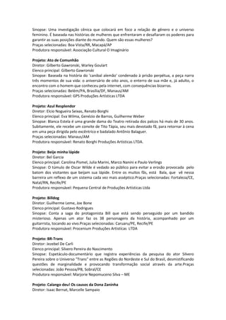 Sinopse: Uma investigação cênica que colocará em foco a relação de gênero e o universo
feminino. É baseada nas histórias de mulheres que enfrentaram e desafiaram os poderes para
garantir as suas posições diante do mundo. Quem são essas mulheres?
Praças selecionadas: Boa Vista/RR, Macapá/AP
Produtora responsável: Associação Cultural O Imaginário
Projeto: Ato de Comunhão
Diretor: Gilberto Gawronski, Warley Goulart
Elenco principal: Gilberto Gawronski
Sinopse: Baseada na história do 'canibal alemão' condenado à prisão perpétua, a peça narra
três momentos de sua vida: o aniversário de oito anos, o enterro de sua mãe e, já adulto, o
encontro com o homem que conheceu pela internet, com consequências bizarras.
Praças selecionadas: Belém/PA, Brasília/DF, Manaus/AM
Produtora responsável: GPS Produções Artísticas LTDA
Projeto: Azul Resplendor
Diretor: Elcio Nogueira Seixas, Renato Borghi
Elenco principal: Eva Wilma, Genézio de Barros, Guilherme Weber
Sinopse: Blanca Estela é uma grande dama do Teatro retirada dos palcos há mais de 30 anos.
Subitamente, ele recebe um convite de Tito Tápia, seu mais devotado fã, para retornar à cena
em uma peça dirigida pelo excêntrico e badalado Antônio Balaguer.
Praças selecionadas: Manaus/AM
Produtora responsável: Renato Borghi Produções Artísticas LTDA.
Projeto: Beije minha lápide
Diretor: Bel Garcia
Elenco principal: Carolina Pismel, Julia Marini, Marco Nanini e Paulo Verlings
Sinopse: O túmulo de Oscar Wilde é vedado ao público para evitar a erosão provocada pelo
batom dos visitantes que beijam sua lápide. Entre os muitos fãs, está Bala, que vê nessa
barreira um reflexo de um sistema cada vez mais asséptico.Praças selecionadas: Fortaleza/CE,
Natal/RN, Recife/PE
Produtora responsável: Pequena Central de Produções Artísticas Ltda
Projeto: Billdog
Diretor: Guilherme Leme, Joe Bone
Elenco principal: Gustavo Rodrigues
Sinopse: Conta a saga do protagonista Bill que está sendo perseguido por um bandido
misterioso. Apenas um ator faz os 38 personagens da história, acompanhado por um
guitarrista, tocando ao vivo.Praças selecionadas: Caruaru/PE, Recife/PE
Produtora responsável: Procenium Produções Artistícas LTDA
Projeto: BR-Trans
Diretor: Jezebel De Carli
Elenco principal: Silvero Pereira do Nascimento
Sinopse: Espetáculo-documentário que registra experiências da pesquisa do ator Silvero
Pereira sobre o Universo "Trans" entre as Regiões do Nordeste e Sul do Brasil, desmistificando
questões de marginalidade e provocando transformação social através da arte.Praças
selecionadas: João Pessoa/PB, Sobral/CE
Produtora responsável: Marjorie Nepomuceno Silva – ME
Projeto: Calango deu! Os causos da Dona Zaninha
Diretor: Isaac Bernat, Marcelle Sampaio
 