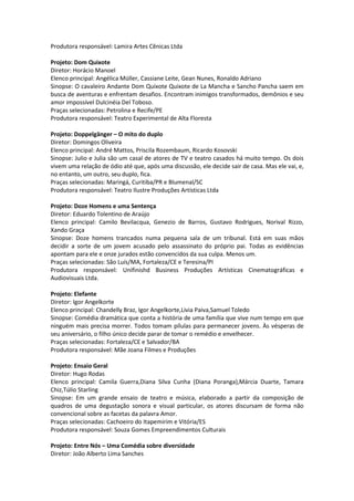 Produtora responsável: Lamira Artes Cênicas Ltda
Projeto: Dom Quixote
Diretor: Horácio Manoel
Elenco principal: Angélica Müller, Cassiane Leite, Gean Nunes, Ronaldo Adriano
Sinopse: O cavaleiro Andante Dom Quixote Quixote de La Mancha e Sancho Pancha saem em
busca de aventuras e enfrentam desafios. Encontram inimigos transformados, demônios e seu
amor impossível Dulcinéia Del Toboso.
Praças selecionadas: Petrolina e Recife/PE
Produtora responsável: Teatro Experimental de Alta Floresta
Projeto: Doppelgänger – O mito do duplo
Diretor: Domingos Oliveira
Elenco principal: André Mattos, Priscila Rozembaum, Ricardo Kosovski
Sinopse: Julio e Julia são um casal de atores de TV e teatro casados há muito tempo. Os dois
vivem uma relação de ódio até que, após uma discussão, ele decide sair de casa. Mas ele vai, e,
no entanto, um outro, seu duplo, fica.
Praças selecionadas: Maringá, Curitiba/PR e Blumenal/SC
Produtora responsável: Teatro Ilustre Produções Artísticas Ltda
Projeto: Doze Homens e uma Sentença
Diretor: Eduardo Tolentino de Araújo
Elenco principal: Camilo Bevilacqua, Genezio de Barros, Gustavo Rodrigues, Norival Rizzo,
Xando Graça
Sinopse: Doze homens trancados numa pequena sala de um tribunal. Está em suas mãos
decidir a sorte de um jovem acusado pelo assassinato do próprio pai. Todas as evidências
apontam para ele e onze jurados estão convencidos da sua culpa. Menos um.
Praças selecionadas: São Luís/MA, Fortaleza/CE e Teresina/PI
Produtora responsável: Unifinishd Business Produções Artísticas Cinematográficas e
Audiovisuais Ltda.
Projeto: Elefante
Diretor: Igor Angelkorte
Elenco principal: Chandelly Braz, Igor Angelkorte,Livia Paiva,Samuel Toledo
Sinopse: Comédia dramática que conta a história de uma família que vive num tempo em que
ninguém mais precisa morrer. Todos tomam pílulas para permanecer jovens. Às vésperas de
seu aniversário, o filho único decide parar de tomar o remédio e envelhecer.
Praças selecionadas: Fortaleza/CE e Salvador/BA
Produtora responsável: Mãe Joana Filmes e Produções
Projeto: Ensaio Geral
Diretor: Hugo Rodas
Elenco principal: Camila Guerra,Diana Silva Cunha (Diana Poranga),Márcia Duarte, Tamara
Chiz,Túlio Starling
Sinopse: Em um grande ensaio de teatro e música, elaborado a partir da composição de
quadros de uma degustação sonora e visual particular, os atores discursam de forma não
convencional sobre as facetas da palavra Amor.
Praças selecionadas: Cachoeiro do Itapemirim e Vitória/ES
Produtora responsável: Souza Gomes Empreendimentos Culturais
Projeto: Entre Nós – Uma Comédia sobre diversidade
Diretor: João Alberto Lima Sanches
 