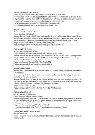 Diretor: André Curtí, Artur Ribeiro
Elenco principal: André Curti,Artur Ribeiro, Daniel Leuback,Raquel Iantas
Sinopse: Sobre a memória e a relação fraterna. Dois irmãos se reencontram no enterro de seu
pai para enfim revelar o mais profundo de cada um, a infância, as lembranças soterradas, as
vontades sufocadas, a tentativa de perdão aos pais e o irmão ausente.
Praças selecionadas: Campinas/SP, Curitiba/PR e Porto Alegre/RS
Produtora responsável: Dos a Deux Produções Artísticas Ltda
Projeto: Joelma
Diretor: Edson Bastos,Fabio Vidal
Elenco principal: Fábio Vidal
Sinopse: Joelma conta a história da inadequação de uma mulher, nascida no corpo de um
homem. Para além dos aspectos sobre sexualidade e gênero, a peça (que une cinema ao
teatro) apresenta a trajetória religiosa da personagem que atualmente está com 70 anos .
Praças selecionadas: Morro do Chapéu, Santo Amaro/BA
Produtora responsável: Voo Audiovisual Produções Artísticas Ltda ME
Projeto: Lições de Motim
Diretor: Constantino Isidoro Filho
Elenco principal: Renata dos Santos Caetano e Robson Soares Parente
Sinopse: Numa residência modesta uma pensionista e um ladrão. Preso a uma janela o
marginal sofre com sua vítima. Lições de Motim é uma radiografia da revolta que se abriga no
cidadão que já não acredita em justiça.
Praças selecionadas: Uberaba/MG e Uberlândia/MG
Produtora responsável: Anthropos Companhia de Arte
Projeto: Medeia Vozes
Diretor: Clélio Cardoso,Marta Haas,Paula Cardoso de Carvalho, Paulo Nunes Flores,Tânia Maria
Farias da Silva
Elenco principal: Clélio Cardoso, Marta Haas,Paula Cardoso de Carvalho, Paulo Nunes
Flores,Tânia Maria Farias da Silva
Sinopse: Espetáculo sobre a versão do mito de Medeia, uma das mais poderosas mulheres da
mitologia grega. Ao reelaborar o mito, questiona o fundamento das ordens de poder que
impuseram a imagem desta mulher como fratricida e infanticida.
Praças selecionadas: Crato/CE
Produtora responsável: Terreira da Tribo Produções Artísticas Ltda
Projeto: Misanthrofreak
Diretor: Rodrigo Desider Fischer
Elenco principal: Rodrigo Desider Fischer
Sinopse: Inspirado no romance “”O Inominável”” de Samuel Beckett, a peça narra os desafios
de uma personagem que planeja, a partir da tensão entre realidade e ficção, contar uma
história para seu público.
Praças selecionadas: Manaus/AM e Porto Velho/RO
Produtora responsável: Caixa Cenica Produção e Entretenimentos LTDA ME
Projeto: Nem mesmo todo o oceano
Diretor: Inez Viana
Elenco principal: Iano Salomão,Jefferson Schroeder, Junior Dantas,Leonardo Bricio,Luis
Antonio Fortes
 