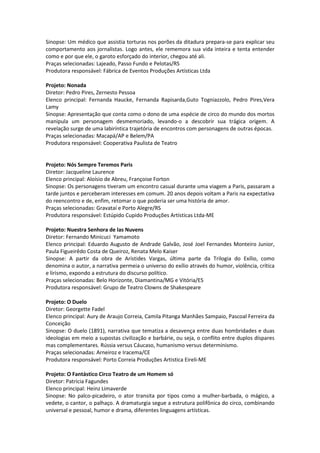 Sinopse: Um médico que assistia torturas nos porões da ditadura prepara-se para explicar seu
comportamento aos jornalistas. Logo antes, ele rememora sua vida inteira e tenta entender
como e por que ele, o garoto esforçado do interior, chegou até ali.
Praças selecionadas: Lajeado, Passo Fundo e Pelotas/RS
Produtora responsável: Fábrica de Eventos Produções Artísticas Ltda
Projeto: Nonada
Diretor: Pedro Pires, Zernesto Pessoa
Elenco principal: Fernanda Haucke, Fernanda Rapisarda,Guto Togniazzolo, Pedro Pires,Vera
Lamy
Sinopse: Apresentação que conta como o dono de uma espécie de circo do mundo dos mortos
manipula um personagem desmemoriado, levando-o a descobrir sua trágica origem. A
revelação surge de uma labiríntica trajetória de encontros com personagens de outras épocas.
Praças selecionadas: Macapá/AP e Belem/PA
Produtora responsável: Cooperativa Paulista de Teatro
Projeto: Nós Sempre Teremos Paris
Diretor: Jacqueline Laurence
Elenco principal: Aloísio de Abreu, Françoise Forton
Sinopse: Os personagens tiveram um encontro casual durante uma viagem a Paris, passaram a
tarde juntos e perceberam interesses em comum. 20 anos depois voltam a Paris na expectativa
do reencontro e de, enfim, retomar o que poderia ser uma história de amor.
Praças selecionadas: Gravataí e Porto Alegre/RS
Produtora responsável: Estúpido Cupido Produções Artísticas Ltda-ME
Projeto: Nuestra Senhora de las Nuvens
Diretor: Fernando Minicuci Yamamoto
Elenco principal: Eduardo Augusto de Andrade Galvão, José Joel Fernandes Monteiro Junior,
Paula Figueirêdo Costa de Queiroz, Renata Melo Kaiser
Sinopse: A partir da obra de Arístides Vargas, última parte da Trilogia do Exílio, como
denomina o autor, a narrativa permeia o universo do exílio através do humor, violência, crítica
e lirismo, expondo a estrutura do discurso político.
Praças selecionadas: Belo Horizonte, Diamantina/MG e Vitória/ES
Produtora responsável: Grupo de Teatro Clowns de Shakespeare
Projeto: O Duelo
Diretor: Georgette Fadel
Elenco principal: Aury de Araujo Correia, Camila Pitanga Manhães Sampaio, Pascoal Ferreira da
Conceição
Sinopse: O duelo (1891), narrativa que tematiza a desavença entre duas hombridades e duas
ideologias em meio a supostas civilização e barbárie, ou seja, o conflito entre duplos díspares
mas complementares. Rússia versus Cáucaso, humanismo versus determinismo.
Praças selecionadas: Arneiroz e Iracema/CE
Produtora responsável: Porto Correia Produções Artistica Eireli-ME
Projeto: O Fantástico Circo Teatro de um Homem só
Diretor: Patricia Fagundes
Elenco principal: Heinz Limaverde
Sinopse: No palco-picadeiro, o ator transita por tipos como a mulher-barbada, o mágico, a
vedete, o cantor, o palhaço. A dramaturgia segue a estrutura polifônica do circo, combinando
universal e pessoal, humor e drama, diferentes linguagens artísticas.
 