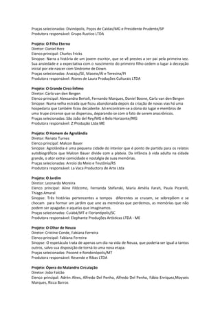 Praças selecionadas: Divinópolis, Poços de Caldas/MG e Presidente Prudente/SP
Produtora responsável: Grupo Rustico LTDA
Projeto: O Filho Eterno
Diretor: Daniel Herz
Elenco principal: Charles Fricks
Sinopse: Narra a história de um jovem escritor, que se vê prestes a ser pai pela primeira vez.
Sua ansiedade e a expectativa com o nascimento do primeiro filho cedem o lugar à decepção
inicial por ele nascer com Síndrome de Down.
Praças selecionadas: Aracaju/SE, Maceio/Al e Teresina/PI
Produtora responsável: Atores de Laura Produções Culturais LTDA
Projeto: O Grande Circo Ínfimo
Diretor: Carla van den Bergen
Elenco principal: Alexsandra Bertoli, Fernando Marques, Daniel Boone, Carla van den Bergen
Sinopse: Numa velha estrada que ficou abandonada depois da criação de novas vias há uma
hospedaria que também ficou decadente. Ali encontram-se a dona do lugar e membros de
uma trupe circense que se dispersou, deparando-se com o fato de serem anacrônicos.
Praças selecionadas: São João del Rey/MG e Belo Horizonte/MG
Produtora responsável: Z Produção Ltda ME
Projeto: O Homem de Agrolândia
Diretor: Renato Turnes
Elenco principal: Malcon Bauer
Sinopse: Agrolândia é uma pequena cidade do interior que é ponto de partida para os relatos
autobiográficos que Malcon Bauer divide com a plateia. Da infância à vida adulta na cidade
grande, o ator extrai comicidade e nostalgia de suas memórias.
Praças selecionadas: Arroio do Meio e Teutônia/RS
Produtora responsável: La Vaca Productora de Arte Ltda
Projeto: O Jardim
Diretor: Leonardo Moreira
Elenco principal: Aline Filócomo, Fernanda Stefanski, Maria Amélia Farah, Paula Picarelli,
Thiago Amaral
Sinopse: Três histórias pertencentes a tempos diferentes se cruzam, se sobrepõem e se
chocam para formar um jardim que une as memórias que perdemos, as memórias que não
podem ser apagadas e aquelas que imaginamos.
Praças selecionadas: Cuiabá/MT e Florianópolis/SC
Produtora responsável: Elephante Produções Artísticas LTDA - ME
Projeto: O Olhar de Neuza
Diretor: Cristine Conde, Fabiana Ferreira
Elenco principal: Fabiana Ferreira
Sinopse: O espetáculo trata de apenas um dia na vida de Neuza, que poderia ser igual a tantos
outros, salvo sua disposição de torná-lo uma nova etapa.
Praças selecionadas: Poconé e Rondonópolis/MT
Produtora responsável: Resende e Ribas LTDA
Projeto: Ópera do Malandro Circulação
Diretor: João Falcão
Elenco principal: Adrén Alves, Alfredo Del Penho, Alfredo Del Penho, Fábio Enriquez,Moyseis
Marques, Ricca Barros
 