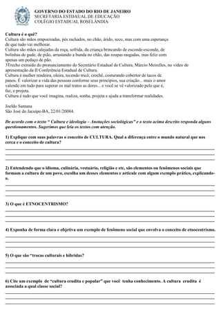 Cultura é o quê?
Cultura são mãos empoeiradas, pés rachados, no chão, árido, seco, mas com uma esperança
de que tudo vai melhorar.
Cultura são mãos calejadas da roça, sofrida, da criança brincando de esconde-esconde, de
bolinhas de gude, de pião, arrastando a bunda no chão, das roupas rasgadas, mas feliz com
apenas um pedaço de pão.
3Trecho extraído do pronunciamento do Secretário Estadual de Cultura, Márcio Meirelles, no vídeo de
apresentação da II Conferência Estadual de Cultura.
Cultura é mulher rendeira, oleira, tecendo tricô, crochê, costurando cobertor de tacos de
panos. É valorizar a vida das pessoas conforme seus princípios, sua criação... mais o amor
valendo em tudo para superar os mal tratos as dores... e você se vê valorizado pelo que é,
faz, e projeta.
Cultura é tudo que você imagina, realiza, sonha, projeta e ajuda a transformar realidades.
Joeldo Santana
São José do Jacuípe-BA, 22/01/20084.
De acordo com o texto “ Cultura e ideologia – Anotações sociológicas” e o texto acima descrito responda alguns
questionamentos. Sugerimos que leia os textos com atenção.
1) Explique com suas palavras o conceito de CULTURA. Qual a diferença entre o mundo natural que nos
cerca e o conceito de cultura?
______________________________________________________________________________________________
______________________________________________________________________________________________
______________________________________________________________________________________________
2) Entendendo que o idioma, culinária, vestuário, religião e etc, são elementos ou fenômenos sociais que
formam a cultura de um povo, escolha um desses elementos e articule com algum exemplo prático, explicando-
o.
______________________________________________________________________________________________
______________________________________________________________________________________________
______________________________________________________________________________________________
3) O que é ETNOCENTRISMO?
______________________________________________________________________________________________
______________________________________________________________________________________________
______________________________________________________________________________________________
4) Exponha de forma clara e objetiva um exemplo de fenômeno social que envolva o conceito de etnocentrismo.
______________________________________________________________________________________________
______________________________________________________________________________________________
______________________________________________________________________________________________
5) O que são “trocas culturais e híbridas?
______________________________________________________________________________________________
______________________________________________________________________________________________
______________________________________________________________________________________________
6) Cite um exemplo de “cultura erudita e popular” que você tenha conhecimento. A cultura erudita é
associada a qual classe social?
______________________________________________________________________________________________
______________________________________________________________________________________________
______________________________________________________________________________________________
GOVERNO DO ESTADO DO RIO DE JANEIRO
SECRETARIA ESTDAUAL DE EDUCAÇÃO
COLÉGIO ESTADUAL ROSELÂNDIA
 