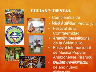 FERIAS Y FIESTAS
        •Cumpleaños de
       • Leticia: abril
         Fiesta de San Pedro: juni
       •  Festival de la
          Confraternidad
       • Amazónica: julio
          Triatlón Internacional
          de la Selva: julio
       • Festival Internacional
          de Música Popular
          Amazonense Pirarucú
       • de Oro:de muñecos
          Desfile noviembre
          de año nuevo:
 