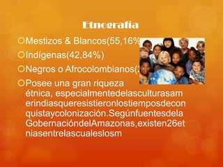 Etnografía
Mestizos & Blancos(55,16%
Indígenas(42,84%)
Negros o Afrocolombianos(2,01)
Posee una gran riqueza
 étnica, especialmentedelasculturasam
 erindiasqueresistieronlostiemposdecon
 quistaycolonización.Segúnfuentesdela
 GobernacióndelAmazonas,existen26et
 niasentrelascualeslosm
 