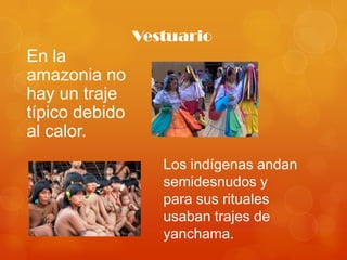 Vestuario
En la
amazonia no
hay un traje
típico debido
al calor.
                   Los indígenas andan
                   semidesnudos y
                   para sus rituales
                   usaban trajes de
                   yanchama.
 